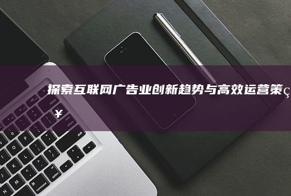 探索互联网广告业创新趋势与高效运营策略